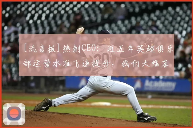[流言板]热刺CEO：近五年英超俱乐部运营水准飞速提升，我们大幅落后