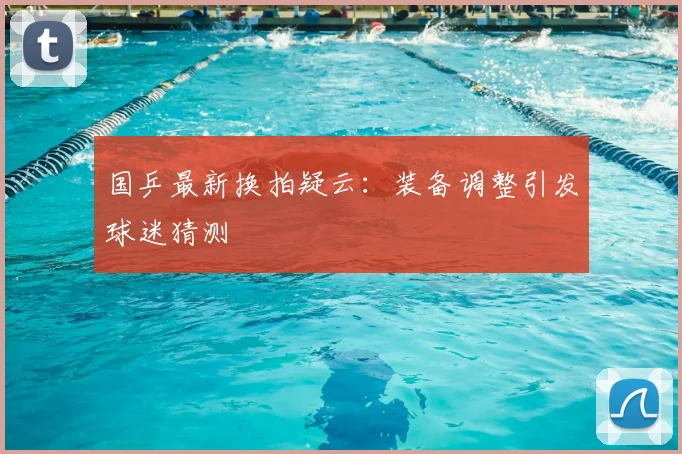 国乒最新换拍疑云：装备调整引发球迷猜测