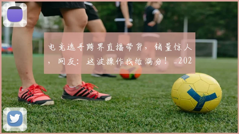 电竞选手跨界直播带货，销量惊人，网友：这波操作我给满分！_20260526090236