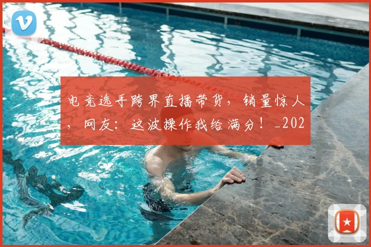 电竞选手跨界直播带货，销量惊人，网友：这波操作我给满分！_20260526090236