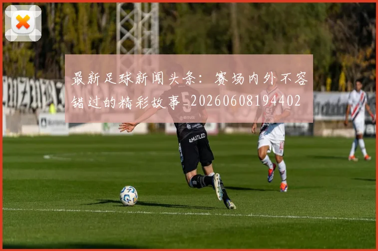 最新足球新闻头条：赛场内外不容错过的精彩故事_20260608194402