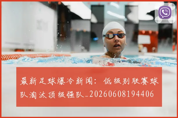 最新足球爆冷新闻：低级别联赛球队淘汰顶级强队_20260608194406