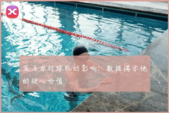 亚马尔对球队的影响：数据揭示他的核心价值