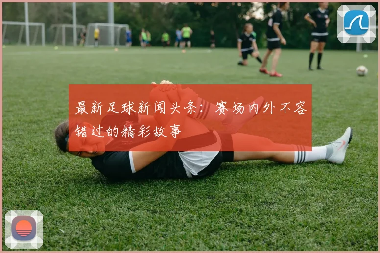 最新足球新闻头条:赛场内外不容错过的精彩故事