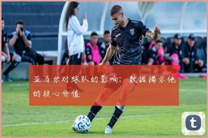 亚马尔对球队的影响：数据揭示他的核心价值