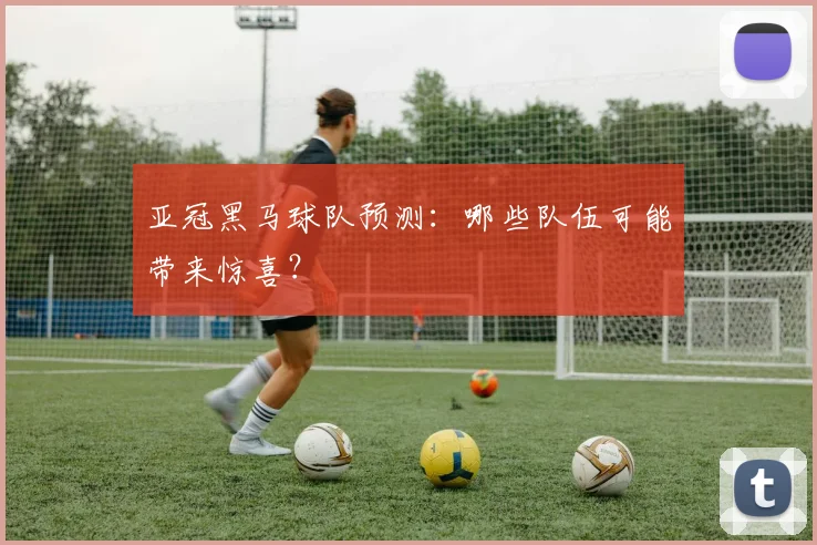 亚冠黑马球队预测：哪些队伍可能带来惊喜？