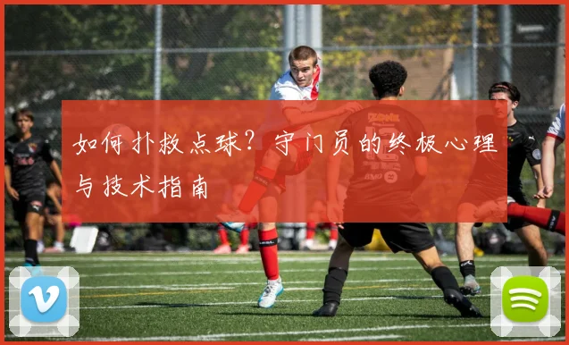 如何扑救点球？守门员的终极心理与技术指南