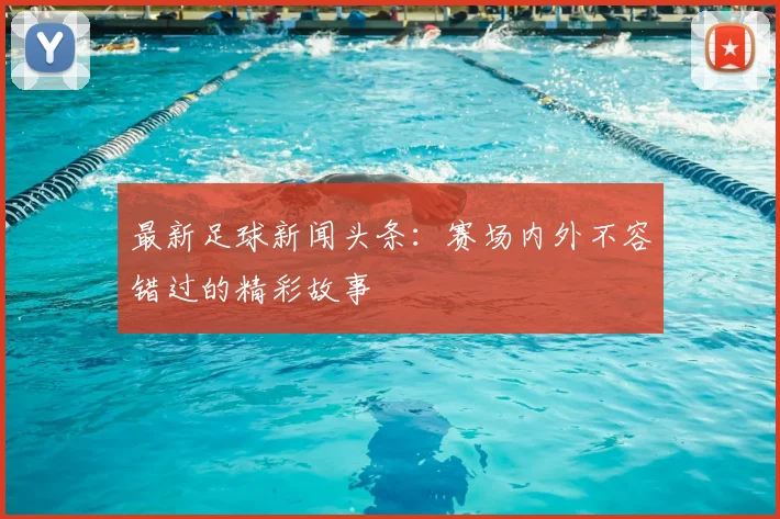 最新足球新闻头条:赛场内外不容错过的精彩故事