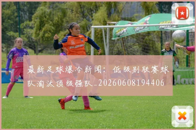 最新足球爆冷新闻：低级别联赛球队淘汰顶级强队_20260608194406