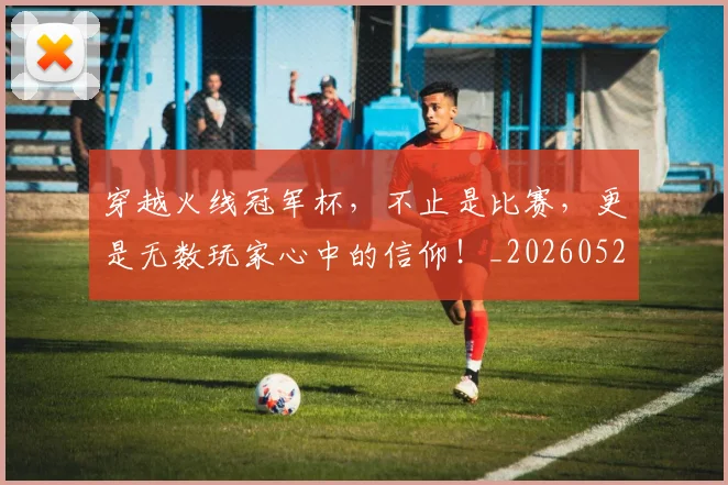 穿越火线冠军杯，不止是比赛，更是无数玩家心中的信仰！_20260526090328