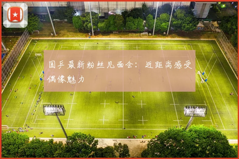 国乒最新粉丝见面会：近距离感受偶像魅力