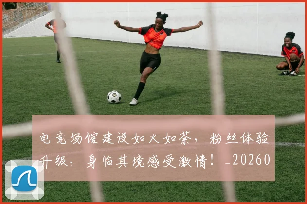 电竞场馆建设如火如荼，粉丝体验升级，身临其境感受激情！_20260526085744