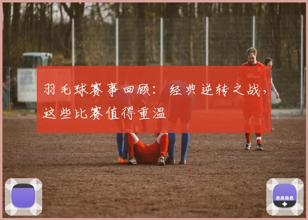 羽毛球赛事回顾：经典逆转之战，这些比赛值得重温