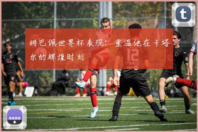 姆巴佩世界杯表现：重温他在卡塔尔的辉煌时刻
