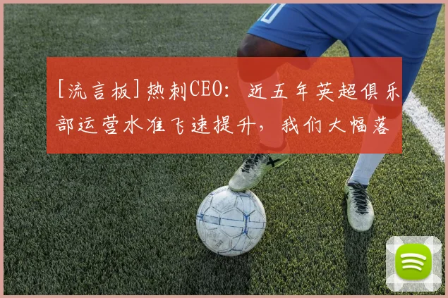 [流言板]热刺CEO：近五年英超俱乐部运营水准飞速提升，我们大幅落后