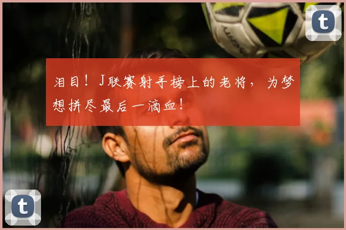 泪目！J联赛射手榜上的老将，为梦想拼尽最后一滴血！